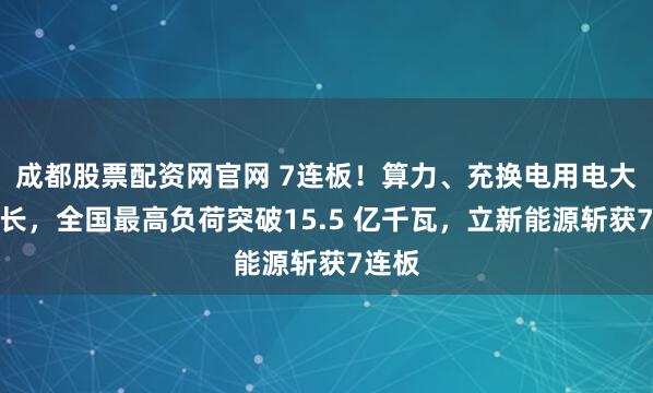 成都股票配资网官网 7连板！算力、充换电用电大幅增长，全国最高负荷突破15.5 亿千瓦，立新能源斩获7连板